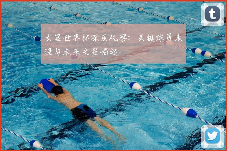 女篮世界杯深度观察：关键球员表现与未来之星崛起