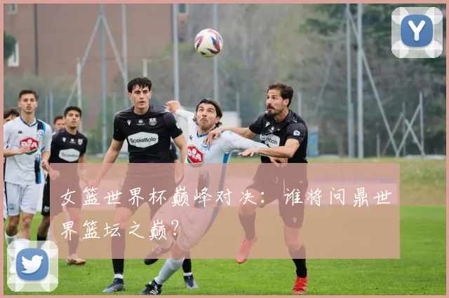 女篮世界杯巅峰对决：谁将问鼎世界篮坛之巅？