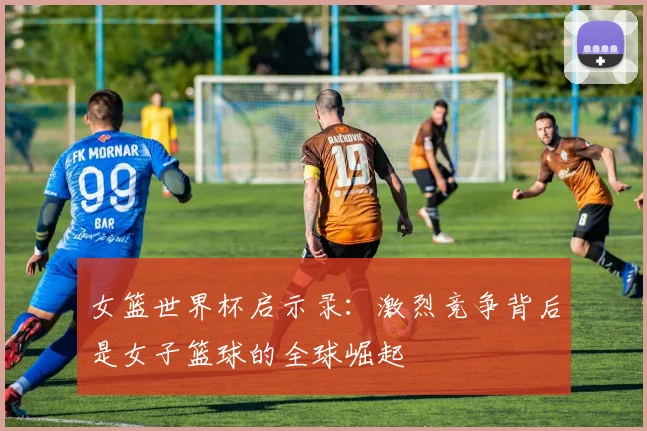 女篮世界杯启示录：激烈竞争背后是女子篮球的全球崛起