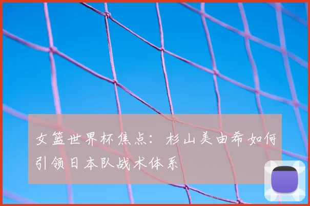 女篮世界杯焦点：杉山美由希如何引领日本队战术体系