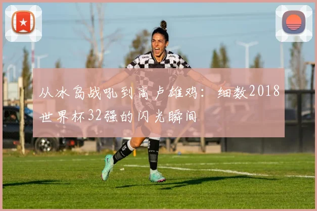 从冰岛战吼到高卢雄鸡：细数2018世界杯32强的闪光瞬间