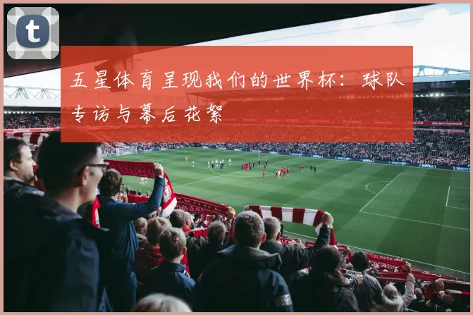 五星体育呈现我们的世界杯：球队专访与幕后花絮