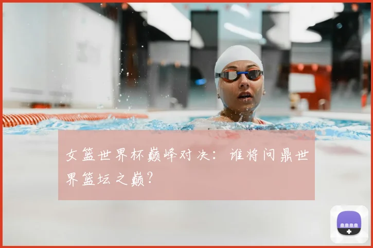 女篮世界杯巅峰对决：谁将问鼎世界篮坛之巅？