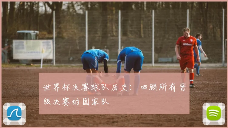 世界杯决赛球队历史：回顾所有晋级决赛的国家队