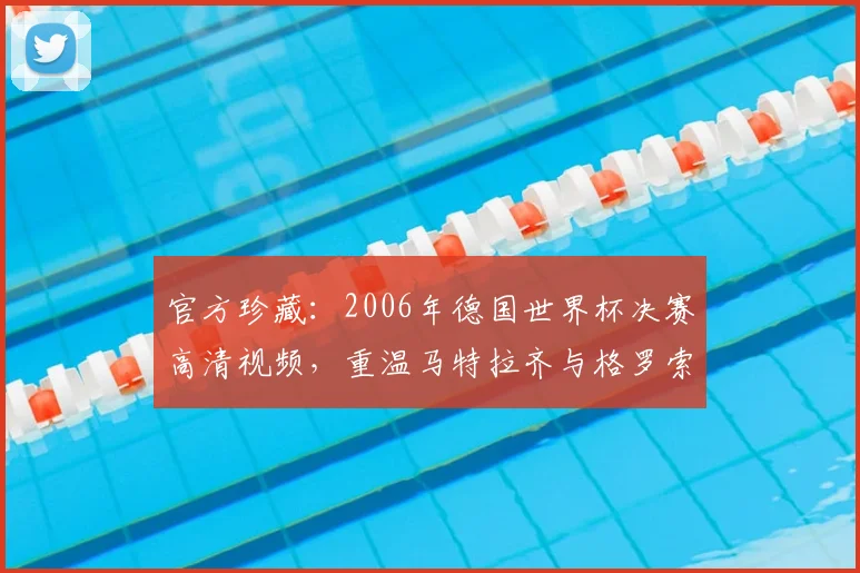 官方珍藏：2006年德国世界杯决赛高清视频，重温马特拉齐与格罗索的决胜时刻