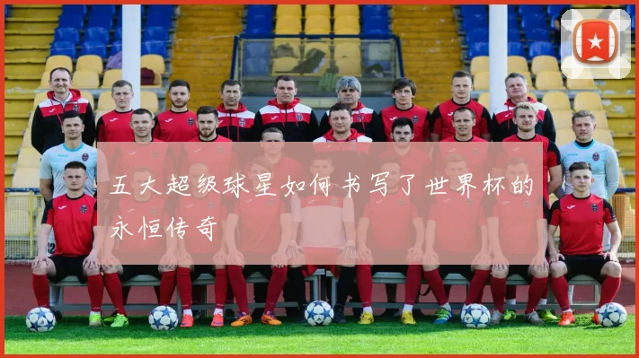 五大超级球星如何书写了世界杯的永恒传奇