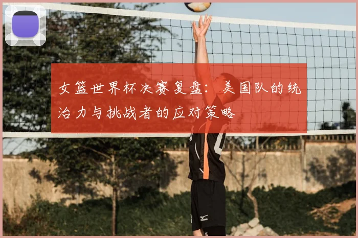 女篮世界杯决赛复盘：美国队的统治力与挑战者的应对策略