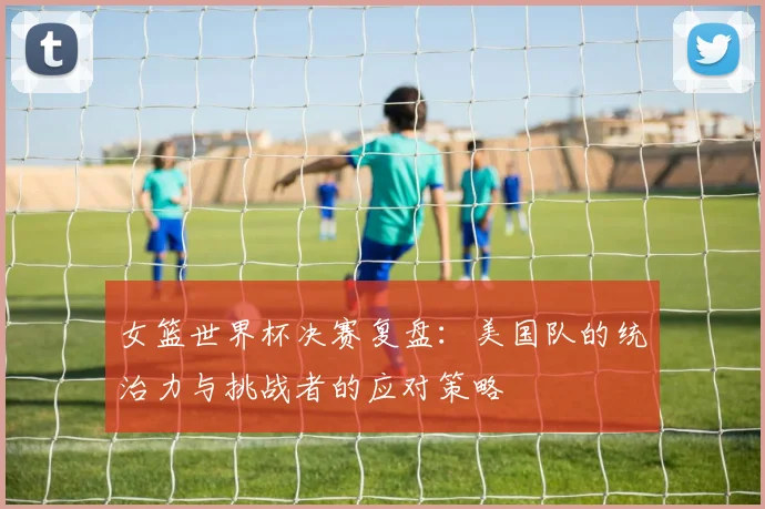 女篮世界杯决赛复盘：美国队的统治力与挑战者的应对策略