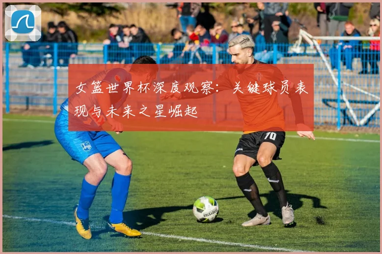 女篮世界杯深度观察：关键球员表现与未来之星崛起