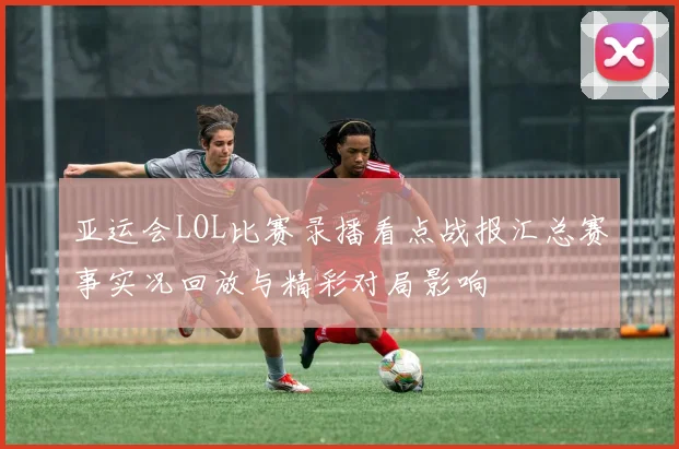 亚运会LOL比赛录播看点战报汇总赛事实况回放与精彩对局影响