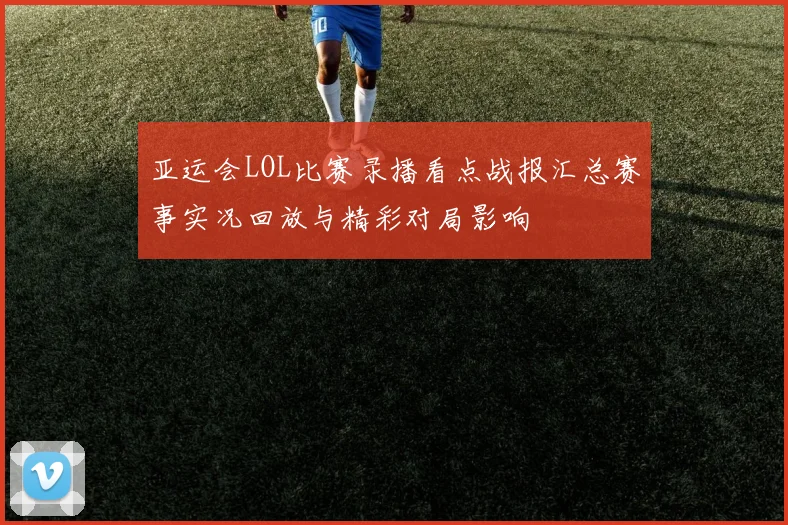 亚运会LOL比赛录播看点战报汇总赛事实况回放与精彩对局影响