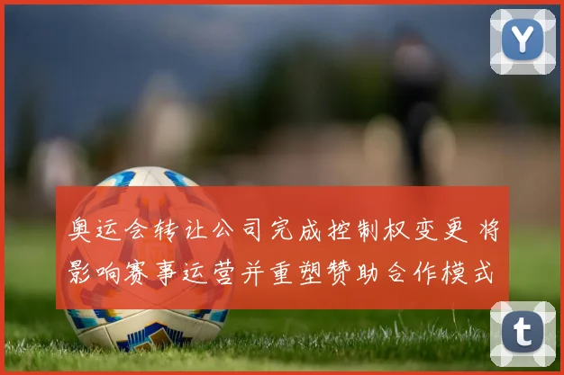 奥运会转让公司完成控制权变更 将影响赛事运营并重塑赞助合作模式