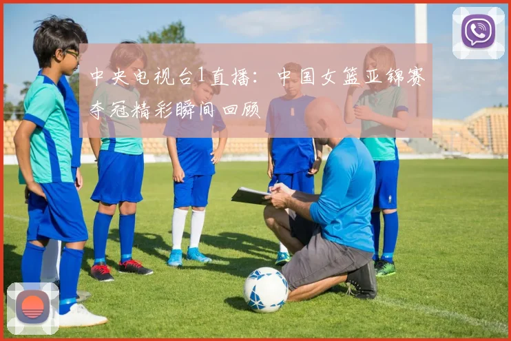 中央电视台1直播：中国女篮亚锦赛夺冠精彩瞬间回顾