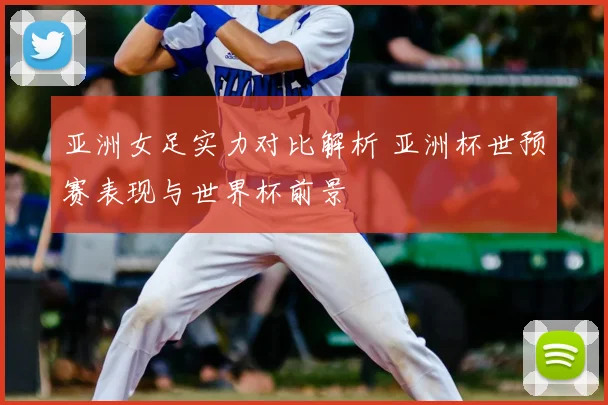 亚洲女足实力对比解析 亚洲杯世预赛表现与世界杯前景