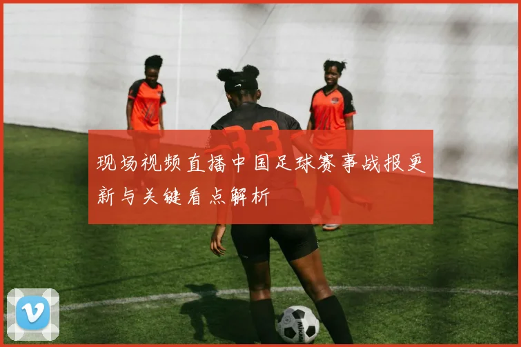 现场视频直播中国足球赛事战报更新与关键看点解析
