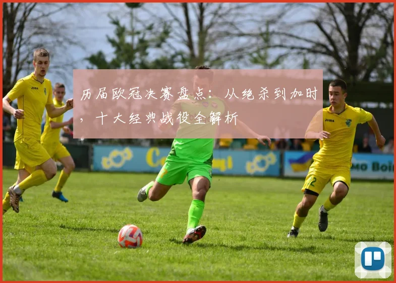 历届欧冠决赛盘点：从绝杀到加时，十大经典战役全解析