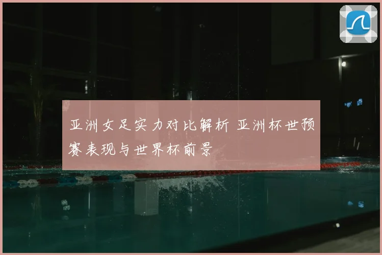 亚洲女足实力对比解析 亚洲杯世预赛表现与世界杯前景