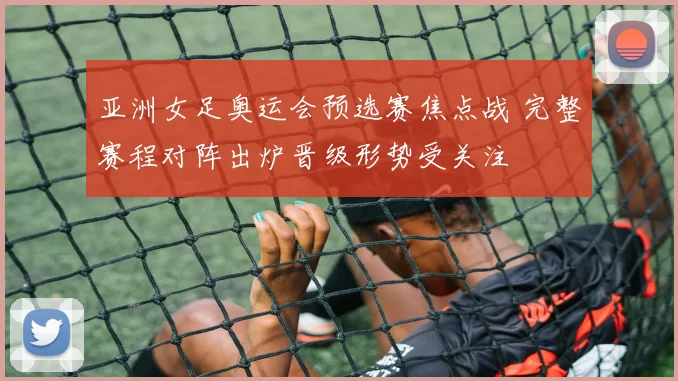 亚洲女足奥运会预选赛焦点战 完整赛程对阵出炉晋级形势受关注
