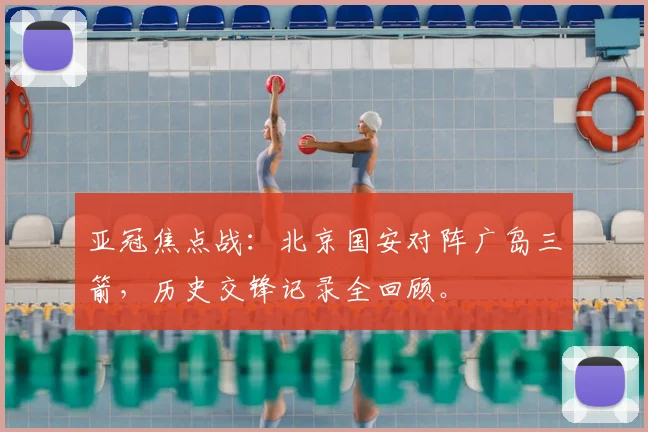 亚冠焦点战：北京国安对阵广岛三箭，历史交锋记录全回顾。
