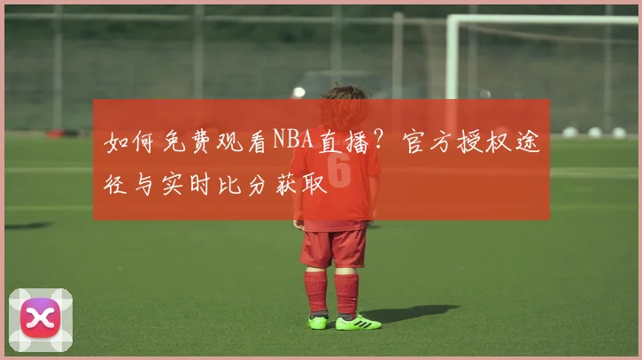 如何免费观看NBA直播？官方授权途径与实时比分获取