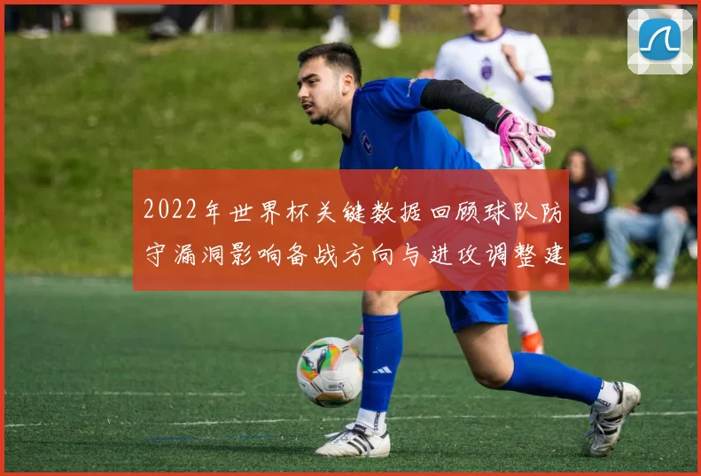 2022年世界杯关键数据回顾球队防守漏洞影响备战方向与进攻调整建议